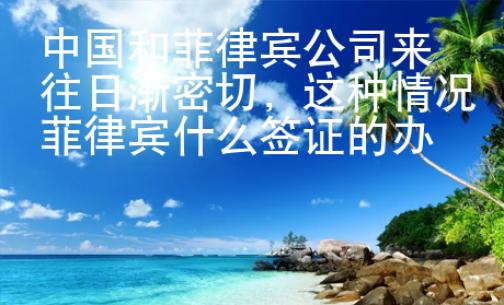 中國和菲律賓公司來往日漸密切，這種情況菲律賓什么簽證的辦理量增多？