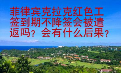 菲律賓克拉克紅色工簽到期不降簽會被遣返嗎？會有什么后果？