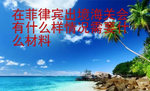 在菲律賓出境海關會有什么樣情況需要什么材料