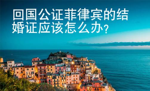 回國公證菲律賓的結婚證應該怎么辦