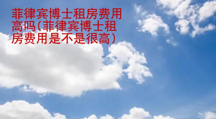 菲律賓博士租房費用高嗎(菲律賓博士租房費用是不是很高)