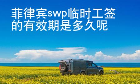 菲律賓swp臨時工簽的有效期是多久呢