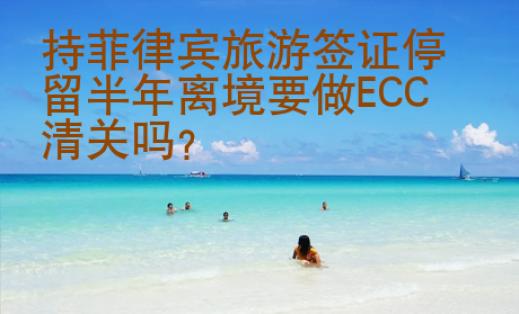 持菲律賓旅游簽證停留半年離境要做ECC<strong>清關</strong>嗎