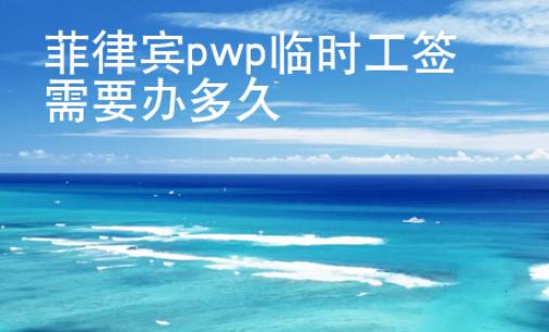 菲律賓pwp臨時工簽需要辦<strong>多久</strong>