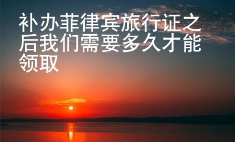補(bǔ)辦菲律賓旅行證之后我們需要多久才能領(lǐng)取
