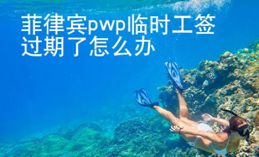 菲律賓pwp臨時工簽過期了怎么辦