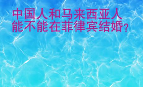 中國人和馬來西亞人能不能在菲律賓結婚