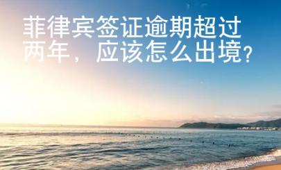 菲律賓簽證逾期超過兩年，應該怎么出境？