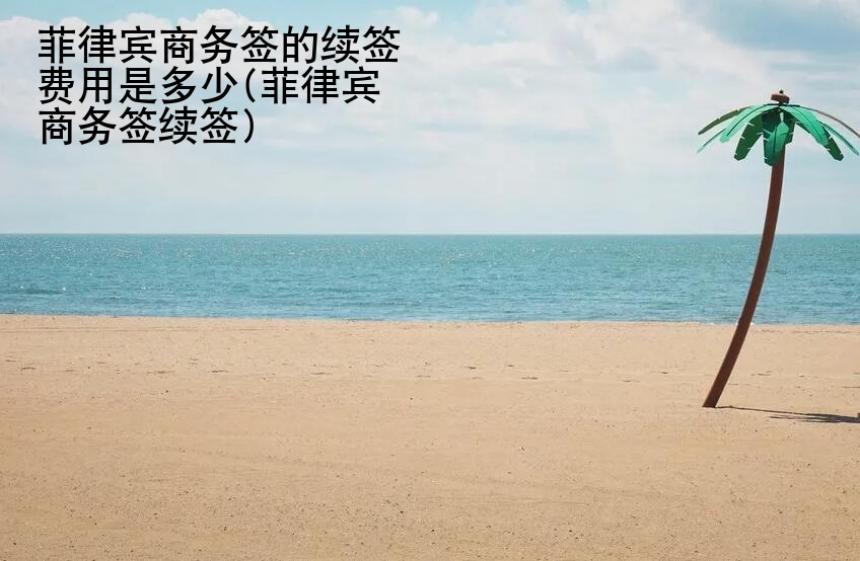 菲律賓商務簽的續簽費用是多少(菲律賓商務簽續簽)