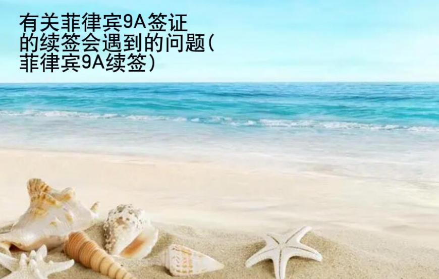 有關(guān)菲律賓9A簽證的續(xù)簽會遇到的問題(菲律賓9A續(xù)簽)