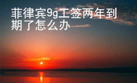 菲律賓9g工簽兩年到期了怎么辦