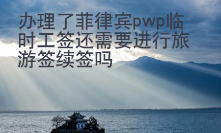 辦理了菲律賓pwp臨時工簽還需要進行旅游簽續簽嗎