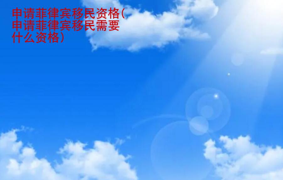 申請菲律賓移民<strong>資格</strong>(申請菲律賓移民需要什么資格)