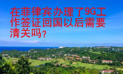 在菲律賓辦理了9G工作簽證回國以后需要清關(guān)嗎？