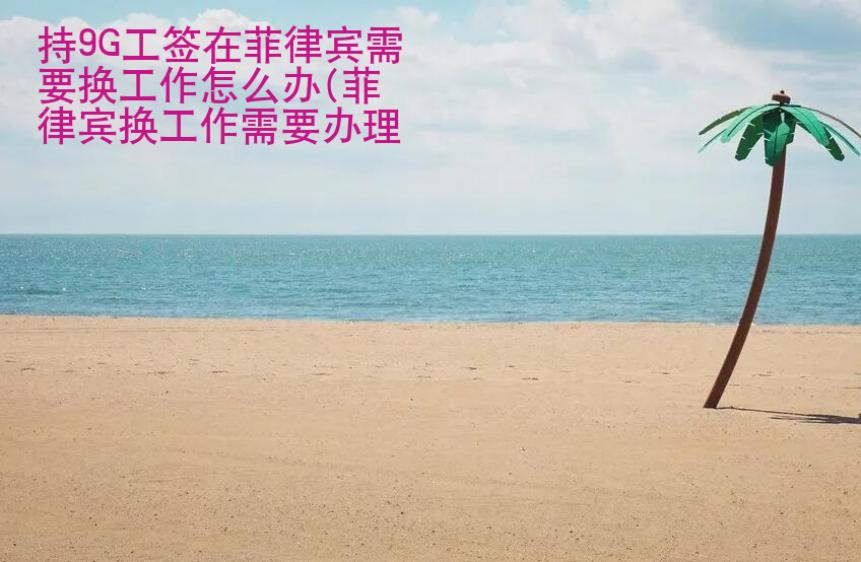 持9G工簽在菲律賓需要換<strong>工作</strong>怎么辦（菲律賓換工作辦理流程）