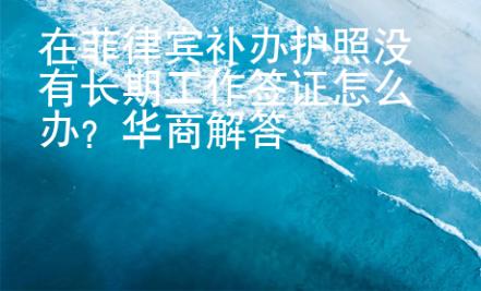 在菲律賓補辦護照沒有長期工作簽證怎么辦？華商解答