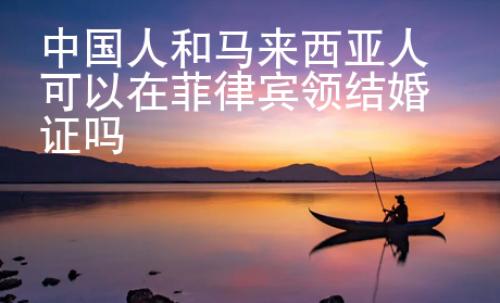 中國(guó)人和馬來(lái)西亞人可以在菲律賓領(lǐng)結(jié)婚證嗎