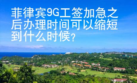 菲律賓9G工簽加急之后辦理時間可以縮短到什么時候？
