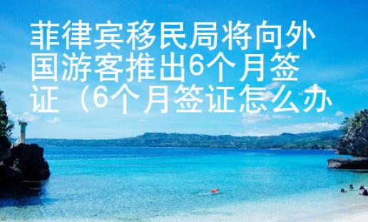 菲律賓移民局將向外國游客推出6個月簽證（6個月簽證怎么辦理）