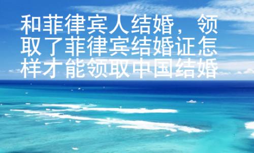和菲律賓人結婚，領取了菲律賓結婚證怎樣才能領取中國結婚證？