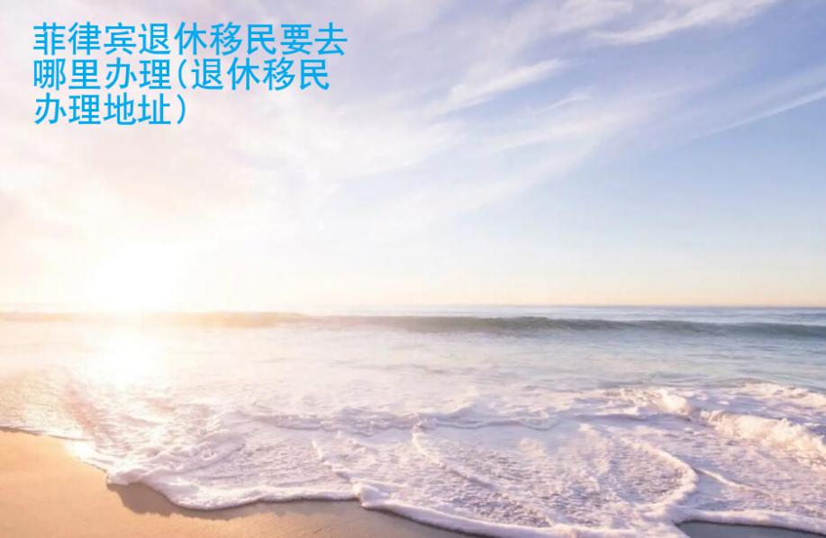 <strong>菲律賓</strong>退休移民要去哪里辦理(退休移民辦理地址)