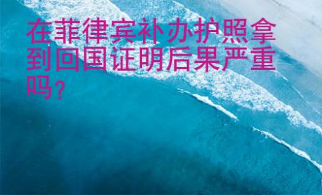 在菲律賓補辦護照拿到回國證明后果嚴重嗎？