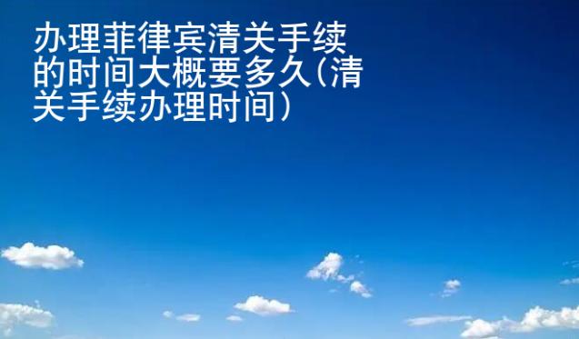 辦理菲律賓清關(guān)手續(xù)的時間大概要多久(清關(guān)手續(xù)辦理時間)