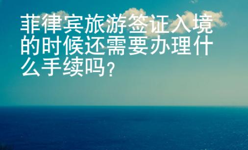 菲律賓旅游簽證入境的時候還需要辦理什么手續嗎？